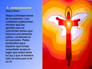 3.  Antijudaizante   (Gal y Rom.  Etapa contemporánea de la anterior). Los cristianos judaizantes afirman que los gentiles que se conviertan tienen que hacerse previamente judíos, recibiendo la circuncisión. Pablo profundiza para mostrar que Cristo resucitado ocupa el lugar que antes tenía la Ley y que el hombre sólo se salva por la fe en él. 