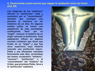 Las religiones de los "misterios" ofrecen la "perfección" (vida y salvación) por el "conocimiento" salvador que consigue una persona al iniciarse en los misterios de un dios. En algunos medios judíos se hacen una adaptación de esta mentalidad, sustituyendo “dios” por un “ángel”: conocer el misterio de un ángel concede la perfección. Esta adaptación influye en algunos círculos cristianos que dicen que Cristo es un “ángel” y que hay otros superiores cuyo misterio concede una perfección mayor. Pablo y sus discípulos rechazan firmemente esta idea, sirviéndose del mismo vocabulario "misterio", "conocer", "perfección" = el "conocimiento" del "misterio" de Cristo, que proclama Pablo, lleva a la "perfección" auténtica. 4.  Controversia contra errores que niegan la mediación única de Cristo  (Col, Ef).   