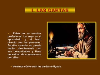 ►   Pablo no es escritor profesional. Lo suyo es el apostolado y el trato directo con las personas. Escribe cuando no puede hablar directamente con sus comunidades y tiene necesidad de comunicarse con ellas. I. LAS CARTAS ►   Veremos cómo eran las cartas antiguas. 