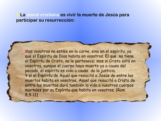 ●   La  moral cristiana  es vivir la muerte de Jesús para participar su resurrección:  M as vosotros no estáis en la carne, sino en el espíritu, ya que el Espíritu de Dios habita en vosotros. El que  no tiene el Espíritu de Cristo, no le pertenece; mas si Cristo está en vosotros, aunque el cuerpo haya muerto ya a causa del pecado, el espíritu es vida a causa  de la justicia.  Y si el Espíritu de Aquel que resucitó a Jesús de entre los muertos habita en vosotros, Aquel que resucitó a Cristo de entre los muertos dará también la vida a vuestros cuerpos mortales por su Espíritu que habita en vosotros. (Rom 8,9-11)  