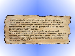P ero llevamos este tesoro en recipientes de barro para que aparezca que una fuerza tan extraordinaria es de Dios y no de nosotros...Llevamos siempre en nuestros cuerpos por todas partes el morir de Jesús, a fin de que también la vida de Jesús se manifieste en nuestro cuerpo...  Pero teniendo aquel espíritu de fe conforme a lo que está escrito: Creí, por eso hablé, también nosotros creemos, y por eso hablamos, sabiendo que quien resucitó al Señor Jesús, también nos resucitará con Jesús y nos presentará ante él juntamente con vosotros. (2 Cor 4,7-14)  