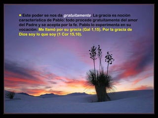 ●   Este poder se nos da  gratuitamente . La gracia es noción característica de Pablo: todo procede gratuitamente del amor del Padre y se acepta por la fe. Pablo lo experimenta en su vocación:  Me llamó por su gracia (Gal 1,15). Por la gracia de Dios soy lo que soy (1 Cor 15,10).  