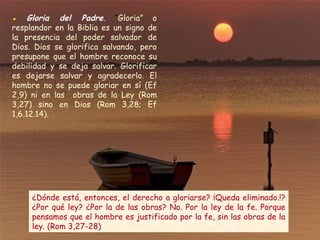 ●   Gloria del Padre .  “ Gloria” o resplandor en la Biblia es un signo de la presencia del poder salvador de Dios. Dios se glorifica salvando, pero presupone que el hombre reconoce su debilidad y se deja salvar. Glorificar es dejarse salvar y agradecerlo. El hombre no se puede gloriar en sí (Ef 2,9) ni en las  obras de la Ley (Rom 3,27) sino en Dios (Rom 3,28; Ef 1,6.12.14). ¿Dónde está, entonces, el derecho a gloriarse? ¡Queda eliminado.!? ¿Por qué ley? ¿Por la de las obras? No. Por la ley de la fe. Porque pensamos que el hombre es justificado por la fe, sin las obras de la ley. (Rom 3,27-28)  