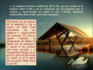¡Oh abismo de la riqueza, de la sabiduría y de la ciencia de Dios! ¡Cuán insondables son sus designios e inescrutables sus caminos! En efecto, ¿quién conoció el pensamiento de Señor? O ¿quién fue su consejero? O ¿quién le dio primero que tenga derecho a la recompensa? Porque de él, por él y para él son todas las cosas. ¡A él la gloria por los siglos! Amén.  (Rom 11,33-35)  ●   La sabiduría divina ,   multiforme (Ef 3,10), que se revela en la historia (Rom 8,28) y en la redención de los hombres por la muerte y resurrección de Jesús (1 Cor 1,18-25), sabiduría indiscutible (Rom 9,20), que hace exclamar: 