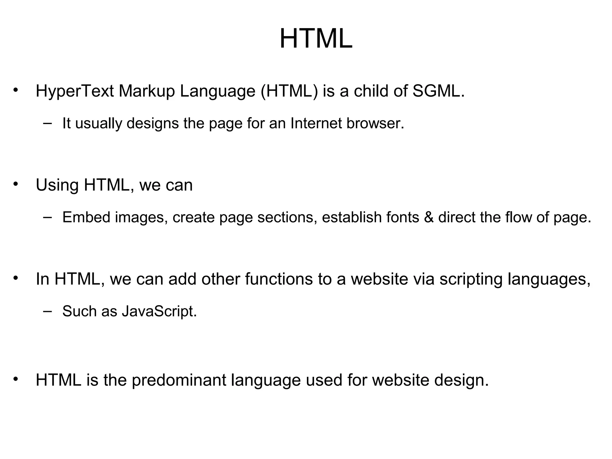 HTML
• HyperText Markup Language (HTML) is a child of SGML.
– It usually designs the page for an Internet browser.
• Using HTML, we can
– Embed images, create page sections, establish fonts & direct the flow of page.
• In HTML, we can add other functions to a website via scripting languages,
– Such as JavaScript.
• HTML is the predominant language used for website design.
 