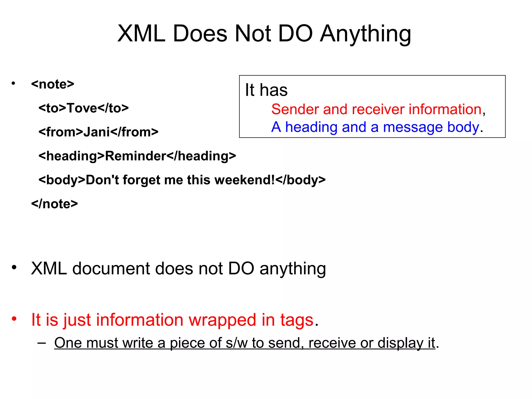XML Does Not DO Anything
• <note>
  <to>Tove</to>
  <from>Jani</from>
  <heading>Reminder</heading>
  <body>Don't forget me this weekend!</body>
</note>
• XML document does not DO anything
• It is just information wrapped in tags.
– One must write a piece of s/w to send, receive or display it.
It has
Sender and receiver information,
A heading and a message body.
 