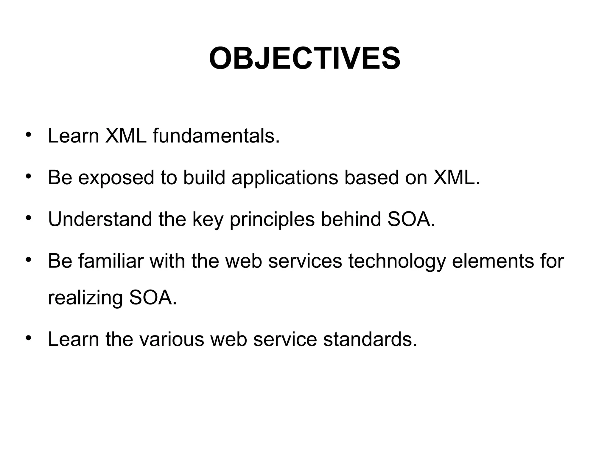 OBJECTIVES
• Learn XML fundamentals.
• Be exposed to build applications based on XML.
• Understand the key principles behind SOA.
• Be familiar with the web services technology elements for
realizing SOA.
• Learn the various web service standards.
 