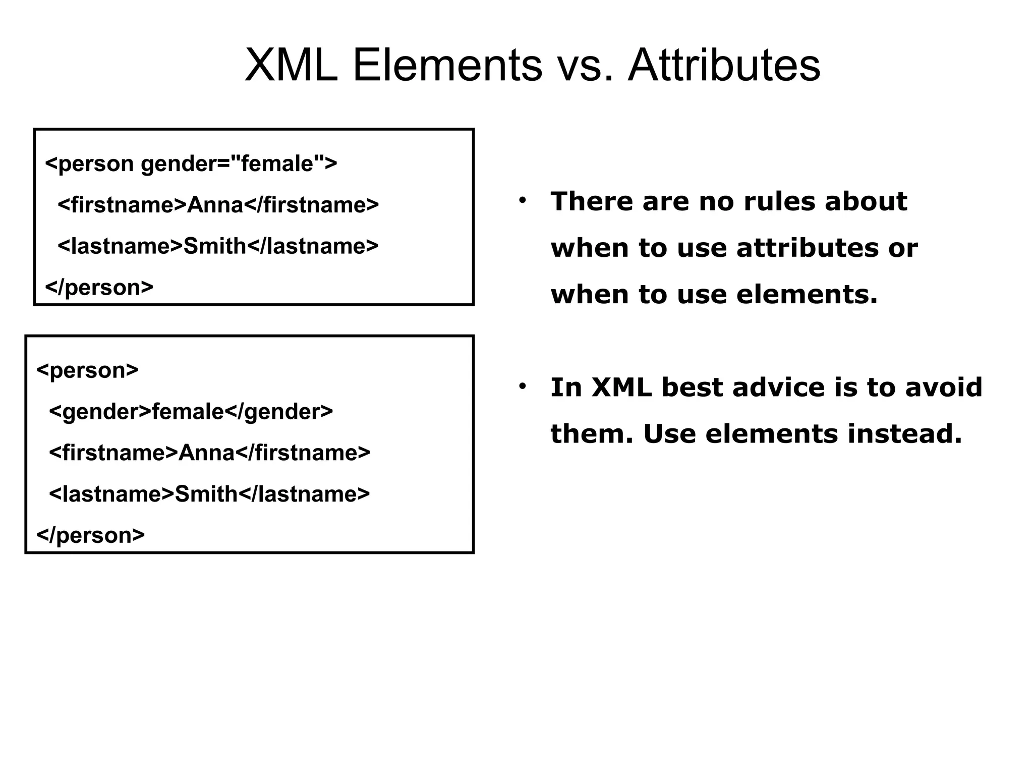 XML Elements vs. Attributes
<person gender="female">
  <firstname>Anna</firstname>
  <lastname>Smith</lastname>
</person>
<person>
  <gender>female</gender>
  <firstname>Anna</firstname>
  <lastname>Smith</lastname>
</person>
• There are no rules about
when to use attributes or
when to use elements.
• In XML best advice is to avoid
them. Use elements instead.
 