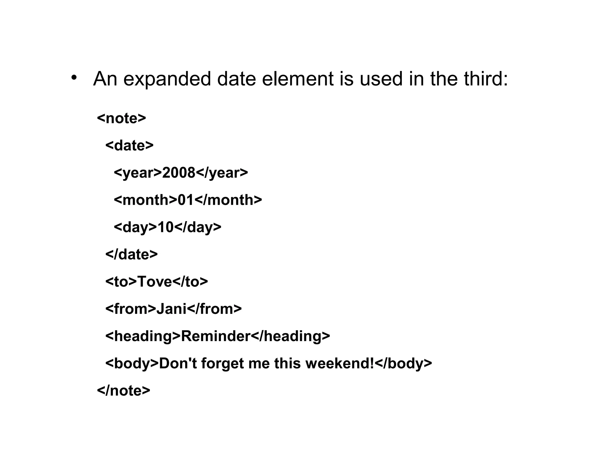 • An expanded date element is used in the third:
<note>
  <date>
    <year>2008</year>
    <month>01</month>
    <day>10</day>
  </date>
  <to>Tove</to>
  <from>Jani</from>
  <heading>Reminder</heading>
  <body>Don't forget me this weekend!</body>
</note>
 