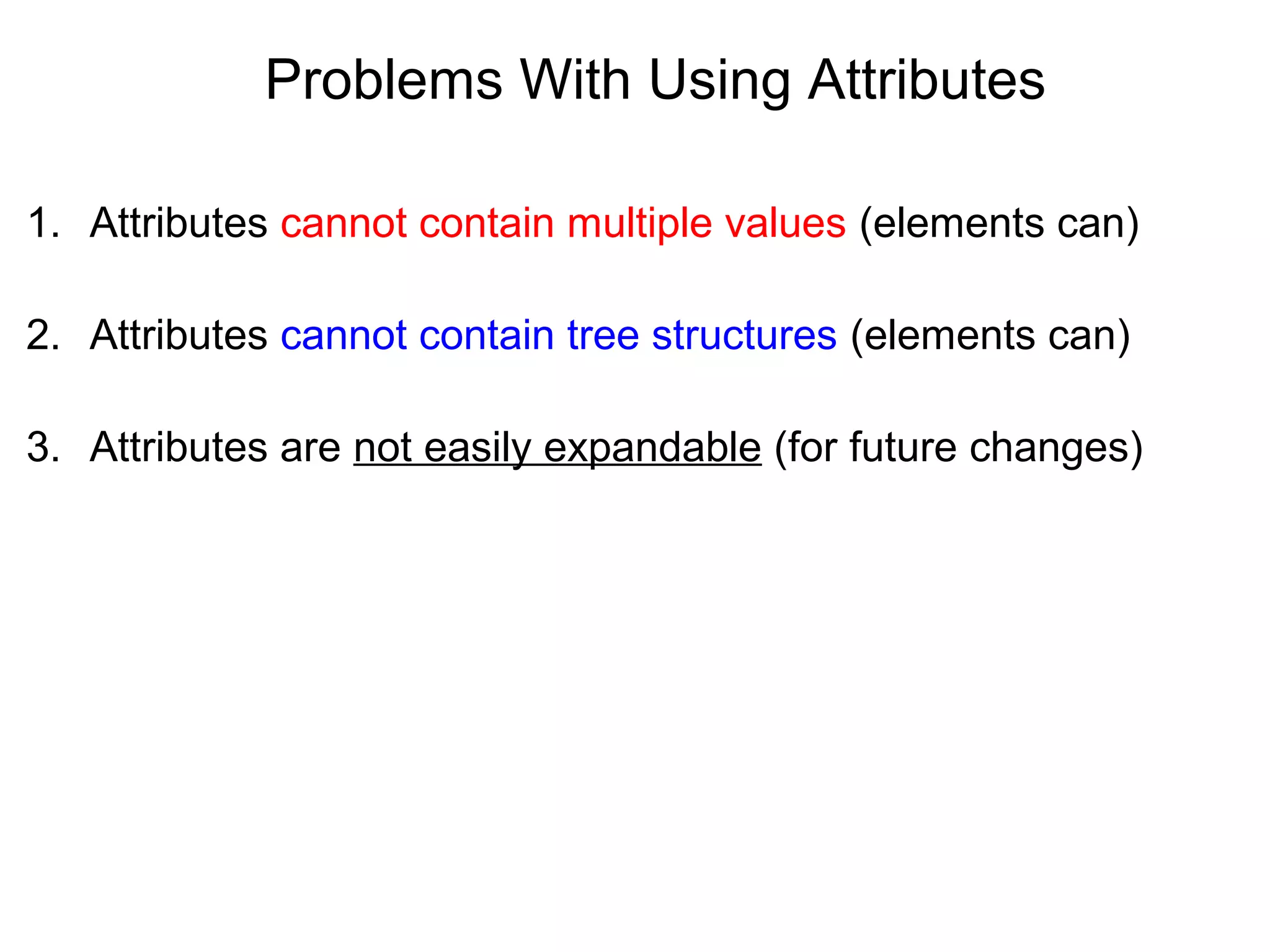 Problems With Using Attributes
1. Attributes cannot contain multiple values (elements can)
2. Attributes cannot contain tree structures (elements can)
3. Attributes are not easily expandable (for future changes)
 