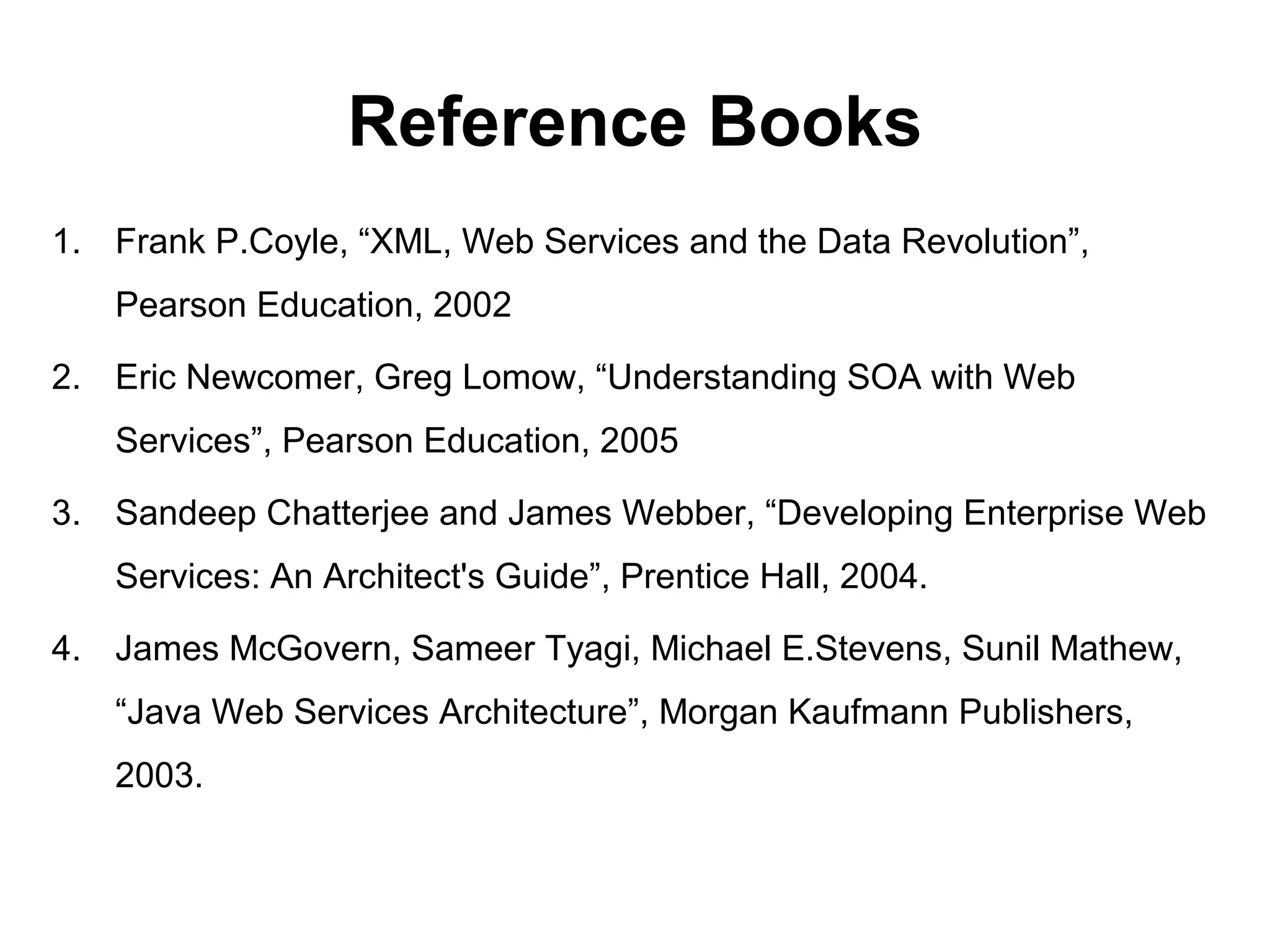 Reference Books
1. Frank P.Coyle, “XML, Web Services and the Data Revolution”,
Pearson Education, 2002
2. Eric Newcomer, Greg Lomow, “Understanding SOA with Web
Services”, Pearson Education, 2005
3. Sandeep Chatterjee and James Webber, “Developing Enterprise Web
Services: An Architect's Guide”, Prentice Hall, 2004.
4. James McGovern, Sameer Tyagi, Michael E.Stevens, Sunil Mathew,
“Java Web Services Architecture”, Morgan Kaufmann Publishers,
2003.
 