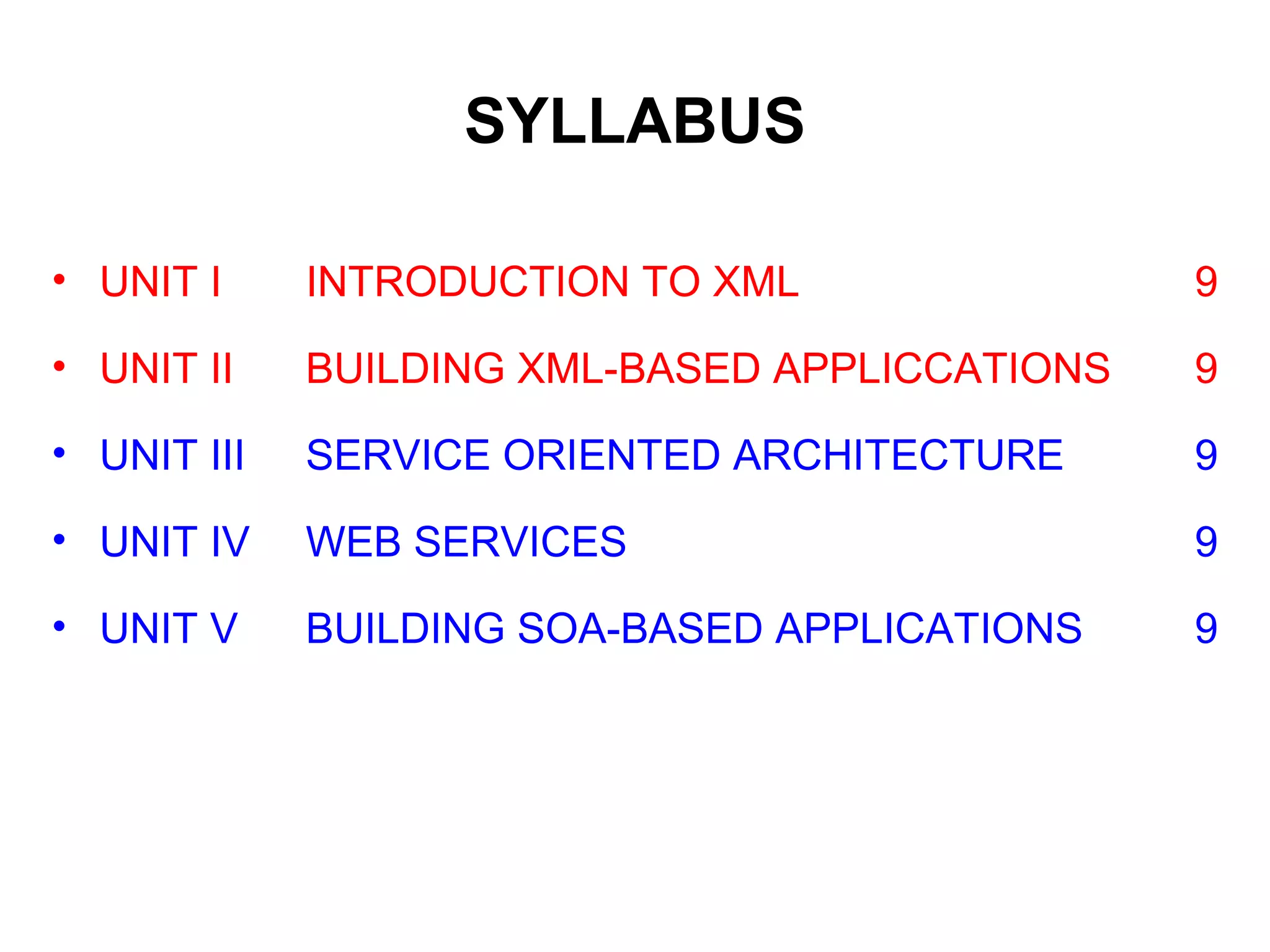SYLLABUS
• UNIT I INTRODUCTION TO XML 9
• UNIT II BUILDING XML-BASED APPLICCATIONS 9
• UNIT III SERVICE ORIENTED ARCHITECTURE 9
• UNIT IV WEB SERVICES 9
• UNIT V BUILDING SOA-BASED APPLICATIONS 9
 
