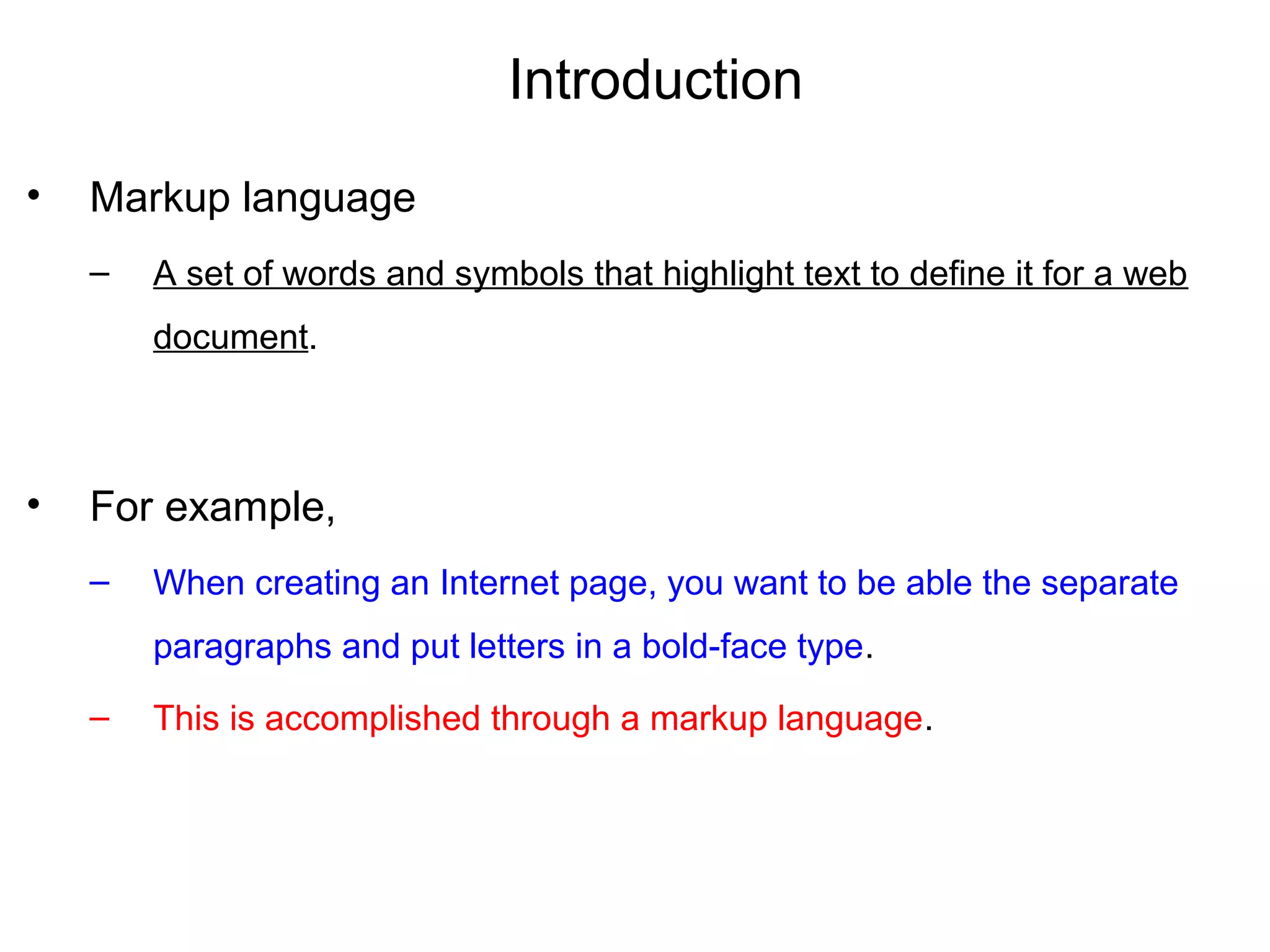 Introduction
• Markup language
– A set of words and symbols that highlight text to define it for a web
document.
• For example,
– When creating an Internet page, you want to be able the separate
paragraphs and put letters in a bold-face type.
– This is accomplished through a markup language.
 