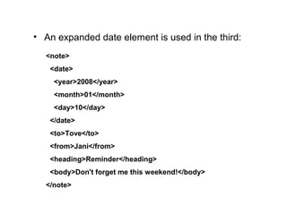 • An expanded date element is used in the third:
<note>
  <date>
    <year>2008</year>
    <month>01</month>
    <day>10</day>
  </date>
  <to>Tove</to>
  <from>Jani</from>
  <heading>Reminder</heading>
  <body>Don't forget me this weekend!</body>
</note>
 