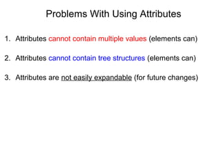 Problems With Using Attributes
1. Attributes cannot contain multiple values (elements can)
2. Attributes cannot contain tree structures (elements can)
3. Attributes are not easily expandable (for future changes)
 