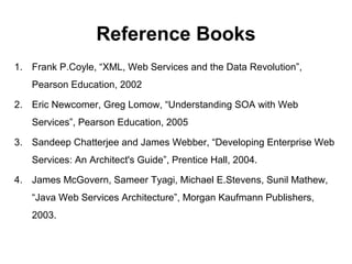 Reference Books
1. Frank P.Coyle, “XML, Web Services and the Data Revolution”,
Pearson Education, 2002
2. Eric Newcomer, Greg Lomow, “Understanding SOA with Web
Services”, Pearson Education, 2005
3. Sandeep Chatterjee and James Webber, “Developing Enterprise Web
Services: An Architect's Guide”, Prentice Hall, 2004.
4. James McGovern, Sameer Tyagi, Michael E.Stevens, Sunil Mathew,
“Java Web Services Architecture”, Morgan Kaufmann Publishers,
2003.
 