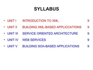 SYLLABUS
• UNIT I INTRODUCTION TO XML 9
• UNIT II BUILDING XML-BASED APPLICCATIONS 9
• UNIT III SERVICE ORIENTED ARCHITECTURE 9
• UNIT IV WEB SERVICES 9
• UNIT V BUILDING SOA-BASED APPLICATIONS 9
 