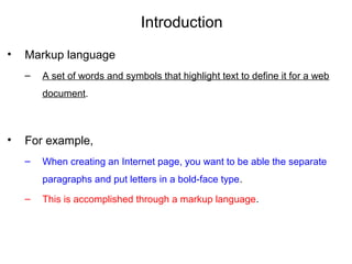 Introduction
• Markup language
– A set of words and symbols that highlight text to define it for a web
document.
• For example,
– When creating an Internet page, you want to be able the separate
paragraphs and put letters in a bold-face type.
– This is accomplished through a markup language.
 
