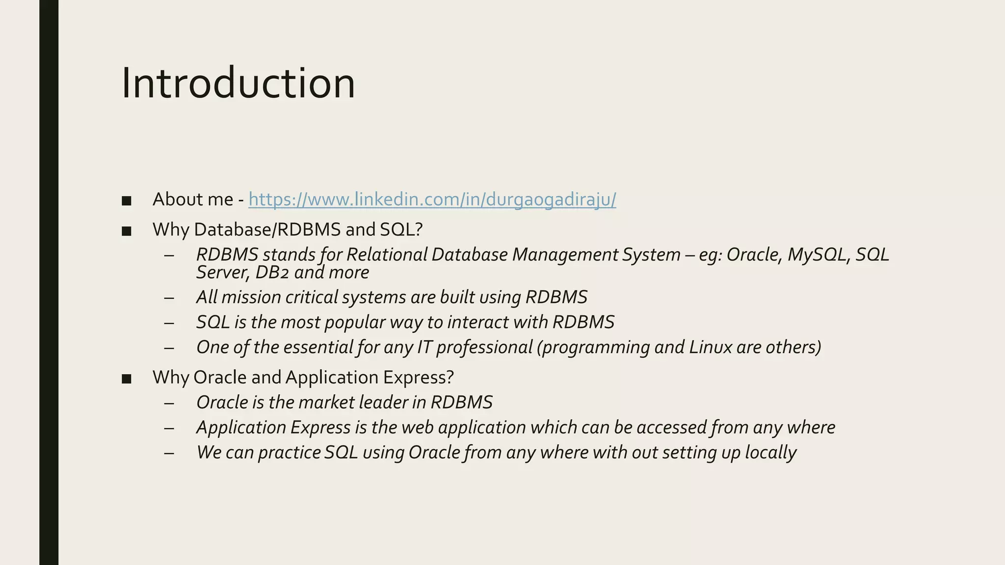 Introduction ■ About me - https://www.linkedin.com/in/durga0gadiraju/ ■ Why Database/RDBMS and SQL? – RDBMS stands for Relational Database Management System – eg: Oracle, MySQL, SQL Server, DB2 and more – All mission critical systems are built using RDBMS – SQL is the most popular way to interact with RDBMS – One of the essential for any IT professional (programming and Linux are others) ■ Why Oracle and Application Express? – Oracle is the market leader in RDBMS – Application Express is the web application which can be accessed from any where – We can practice SQL using Oracle from any where with out setting up locally 