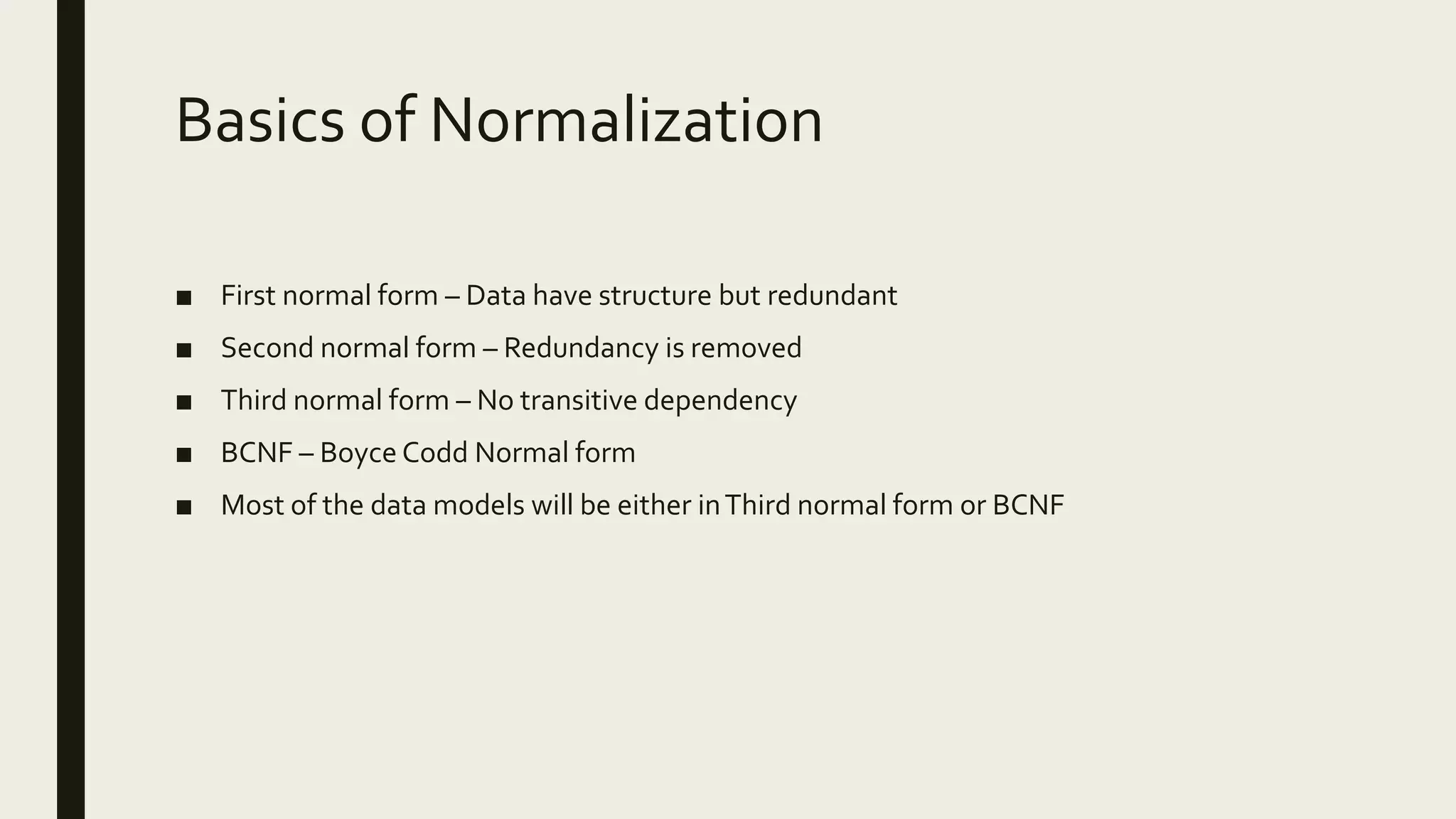 Basics of Normalization ■ First normal form – Data have structure but redundant ■ Second normal form – Redundancy is removed ■ Third normal form – No transitive dependency ■ BCNF – Boyce Codd Normal form ■ Most of the data models will be either inThird normal form or BCNF 