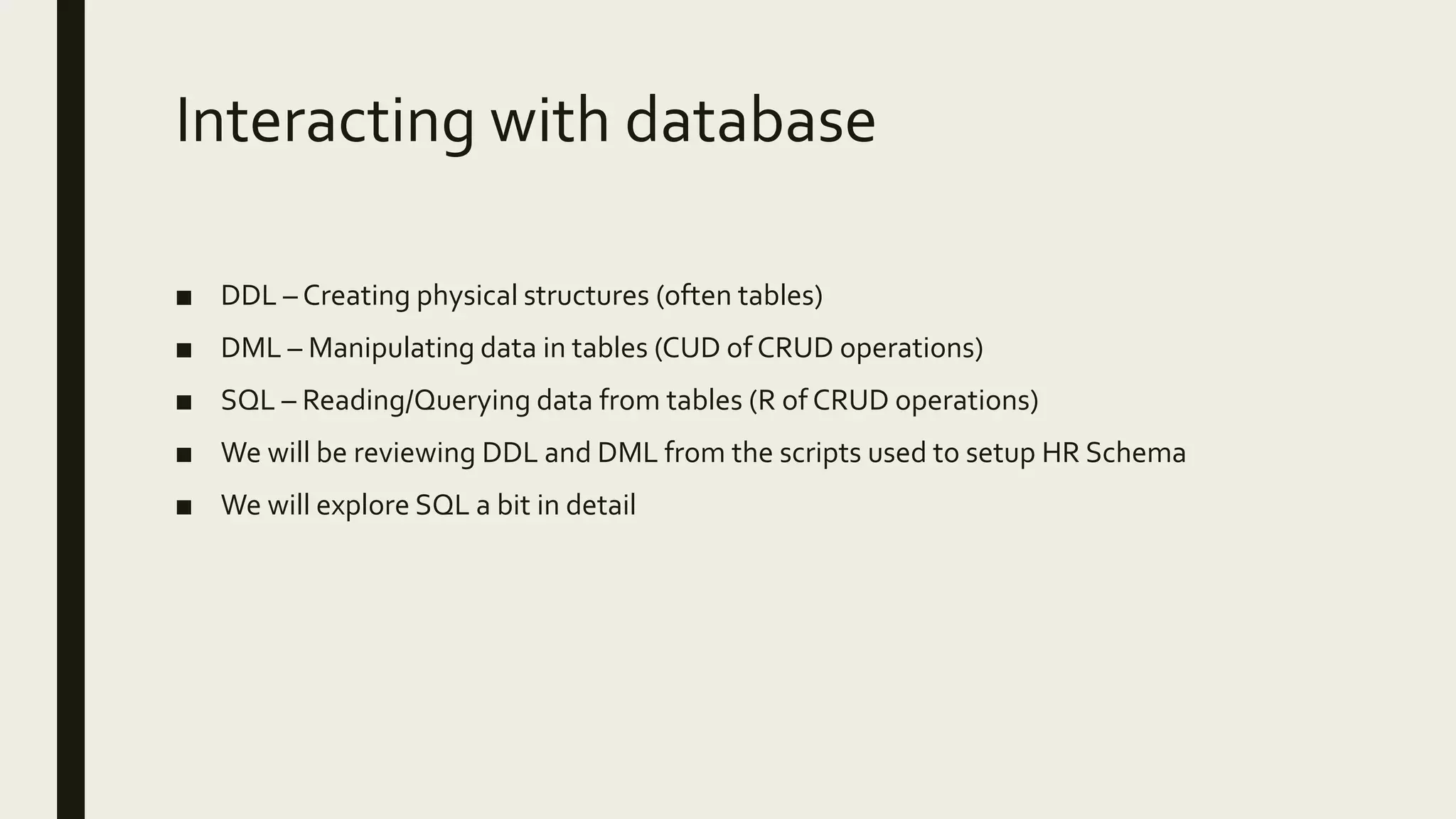 Interacting with database ■ DDL – Creating physical structures (often tables) ■ DML – Manipulating data in tables (CUD of CRUD operations) ■ SQL – Reading/Querying data from tables (R of CRUD operations) ■ We will be reviewing DDL and DML from the scripts used to setup HR Schema ■ We will explore SQL a bit in detail 