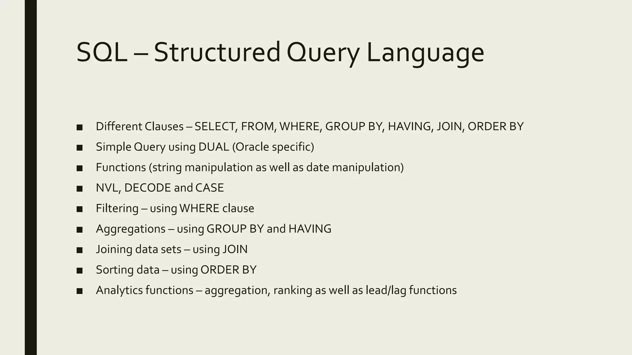 SQL – Structured Query Language ■ Different Clauses – SELECT, FROM,WHERE, GROUP BY, HAVING, JOIN, ORDER BY ■ Simple Query using DUAL (Oracle specific) ■ Functions (string manipulation as well as date manipulation) ■ NVL, DECODE and CASE ■ Filtering – usingWHERE clause ■ Aggregations – using GROUP BY and HAVING ■ Joining data sets – using JOIN ■ Sorting data – using ORDER BY ■ Analytics functions – aggregation, ranking as well as lead/lag functions 