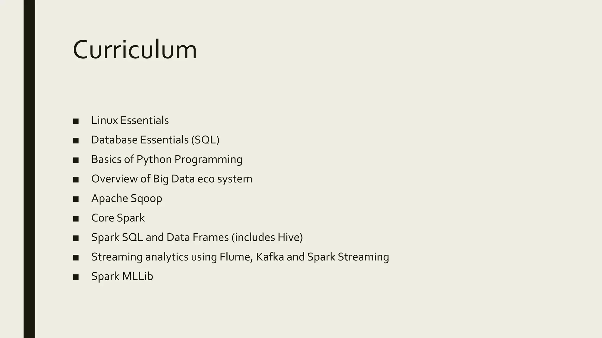 Curriculum ■ Linux Essentials ■ Database Essentials (SQL) ■ Basics of Python Programming ■ Overview of Big Data eco system ■ Apache Sqoop ■ Core Spark ■ Spark SQL and Data Frames (includes Hive) ■ Streaming analytics using Flume, Kafka and Spark Streaming ■ Spark MLLib 