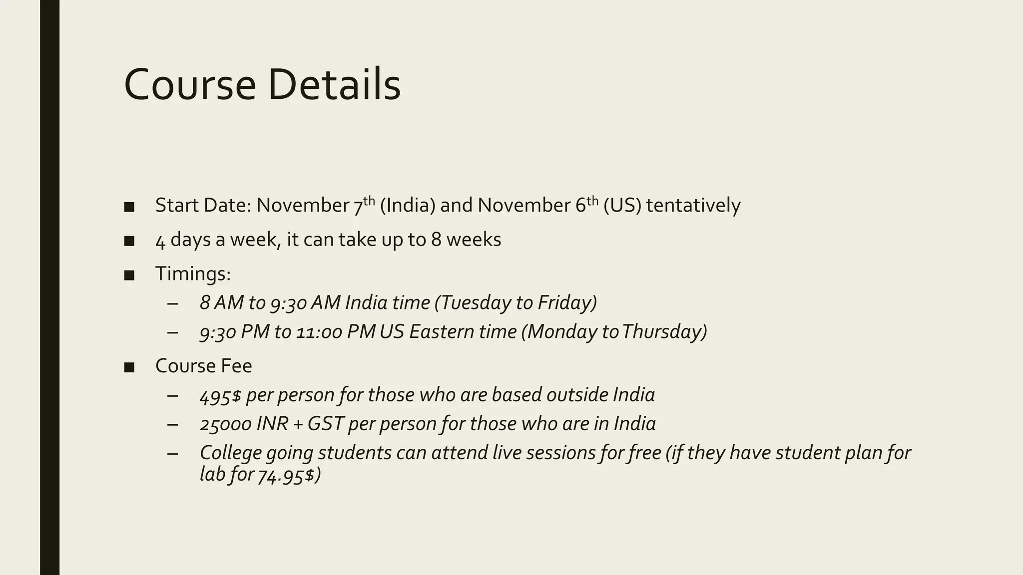 Course Details ■ Start Date: November 7th (India) and November 6th (US) tentatively ■ 4 days a week, it can take up to 8 weeks ■ Timings: – 8 AM to 9:30 AM India time (Tuesday to Friday) – 9:30 PM to 11:00 PM US Eastern time (Monday toThursday) ■ Course Fee – 495$ per person for those who are based outside India – 25000 INR +GST per person for those who are in India – College going students can attend live sessions for free (if they have student plan for lab for 74.95$) 