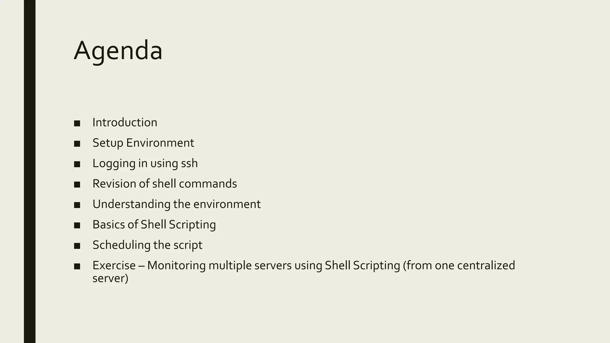 Agenda ■ Introduction ■ Setup Environment ■ Logging in using ssh ■ Revision of shell commands ■ Understanding the environment ■ Basics of Shell Scripting ■ Scheduling the script ■ Exercise – Monitoring multiple servers using Shell Scripting (from one centralized server) 
