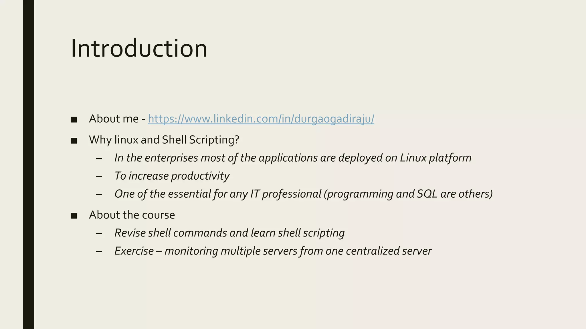 Introduction ■ About me - https://www.linkedin.com/in/durga0gadiraju/ ■ Why linux and Shell Scripting? – In the enterprises most of the applications are deployed on Linux platform – To increase productivity – One of the essential for any IT professional (programming and SQL are others) ■ About the course – Revise shell commands and learn shell scripting – Exercise – monitoring multiple servers from one centralized server 