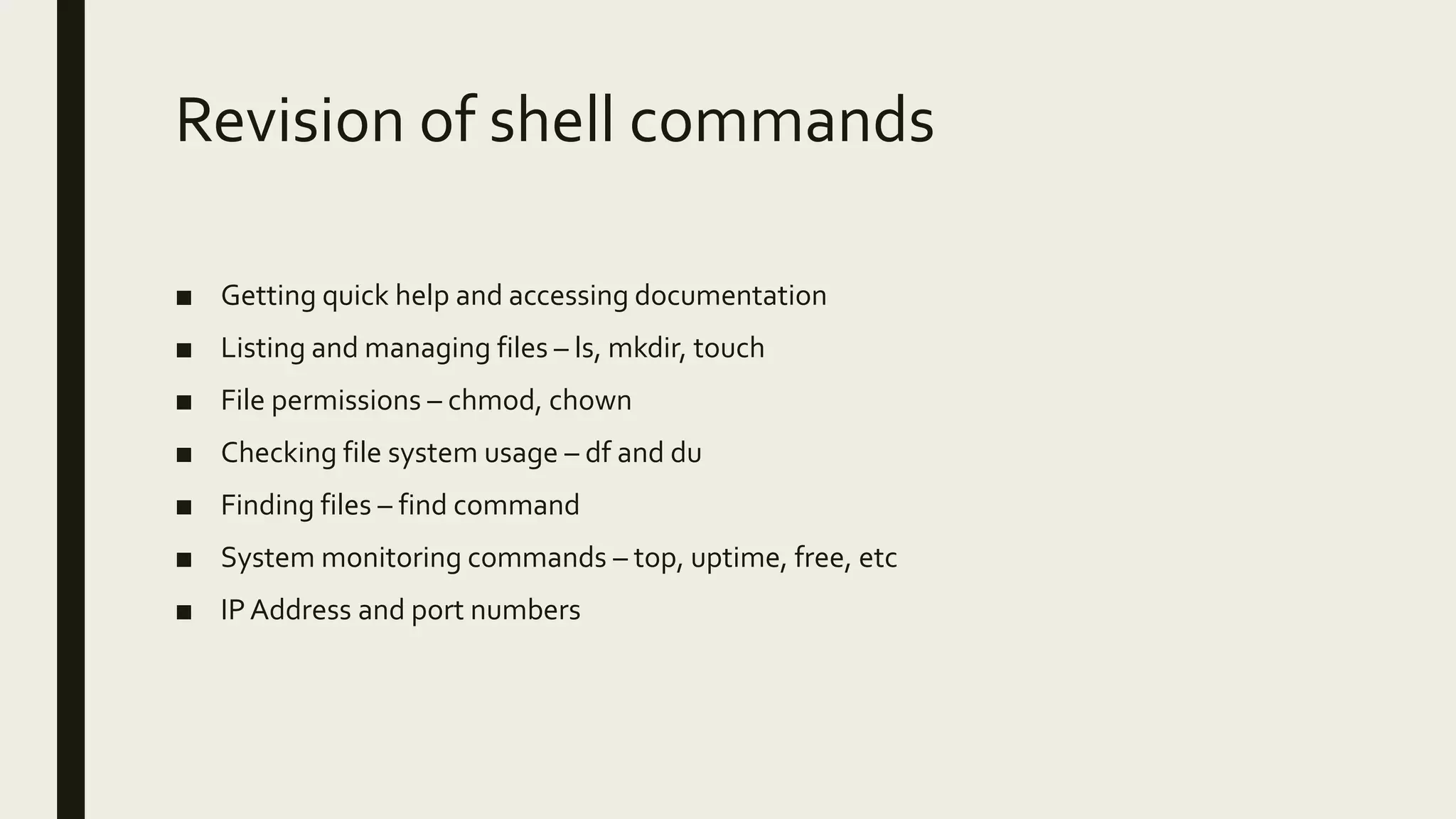 Revision of shell commands ■ Getting quick help and accessing documentation ■ Listing and managing files – ls, mkdir, touch ■ File permissions – chmod, chown ■ Checking file system usage – df and du ■ Finding files – find command ■ System monitoring commands – top, uptime, free, etc ■ IPAddress and port numbers 