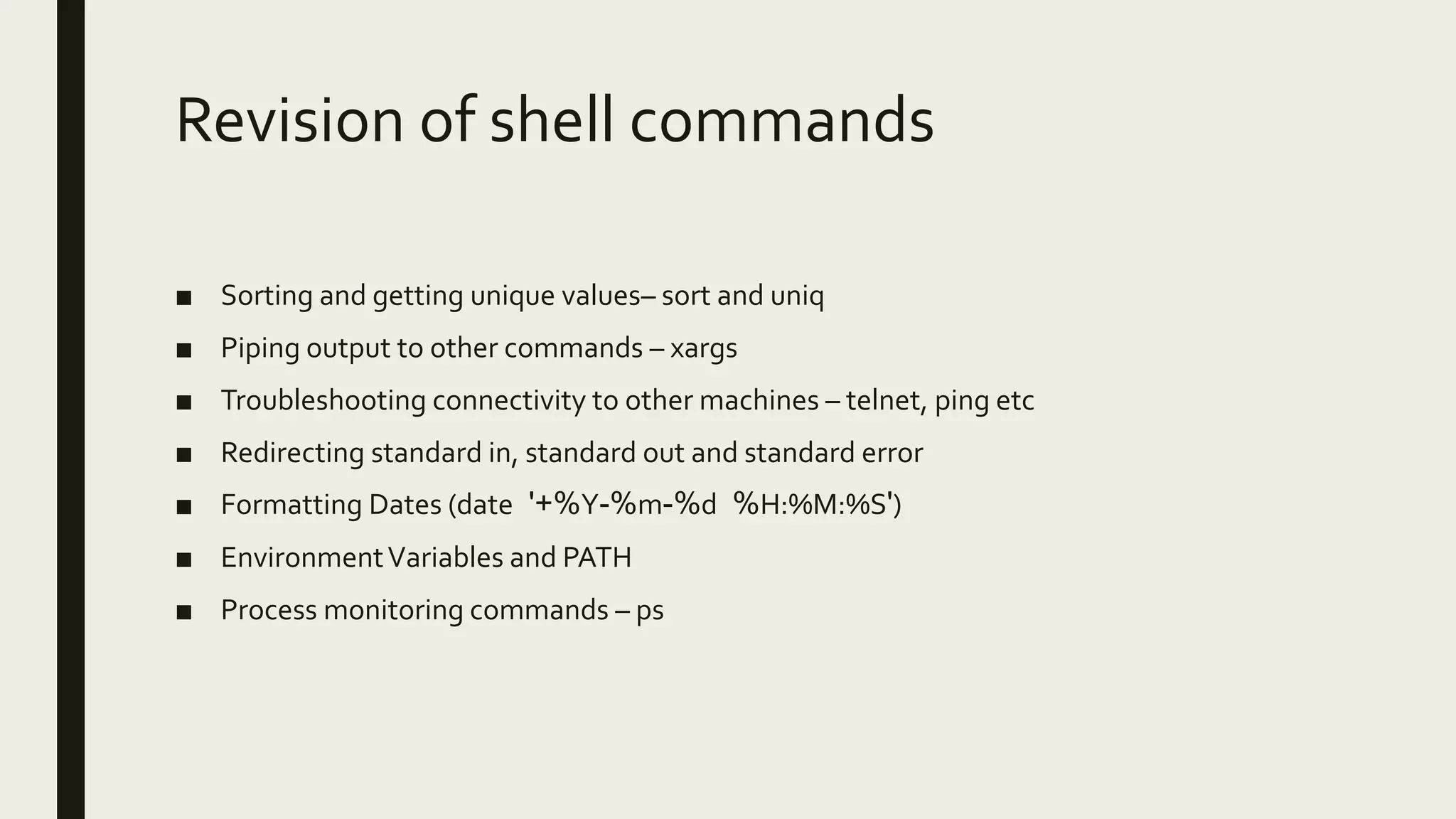 Revision of shell commands ■ Sorting and getting unique values– sort and uniq ■ Piping output to other commands – xargs ■ Troubleshooting connectivity to other machines – telnet, ping etc ■ Redirecting standard in, standard out and standard error ■ Formatting Dates (date '+%Y-%m-%d %H:%M:%S') ■ EnvironmentVariables and PATH ■ Process monitoring commands – ps 