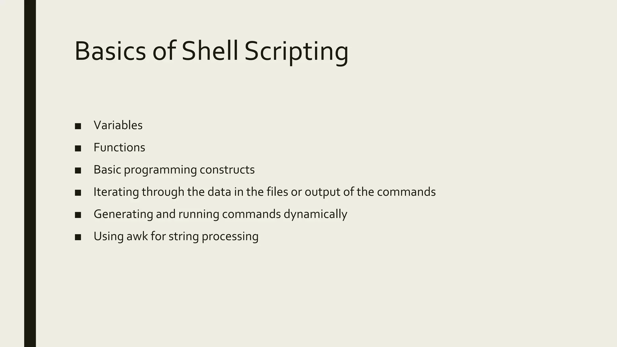 Basics of Shell Scripting ■ Variables ■ Functions ■ Basic programming constructs ■ Iterating through the data in the files or output of the commands ■ Generating and running commands dynamically ■ Using awk for string processing 