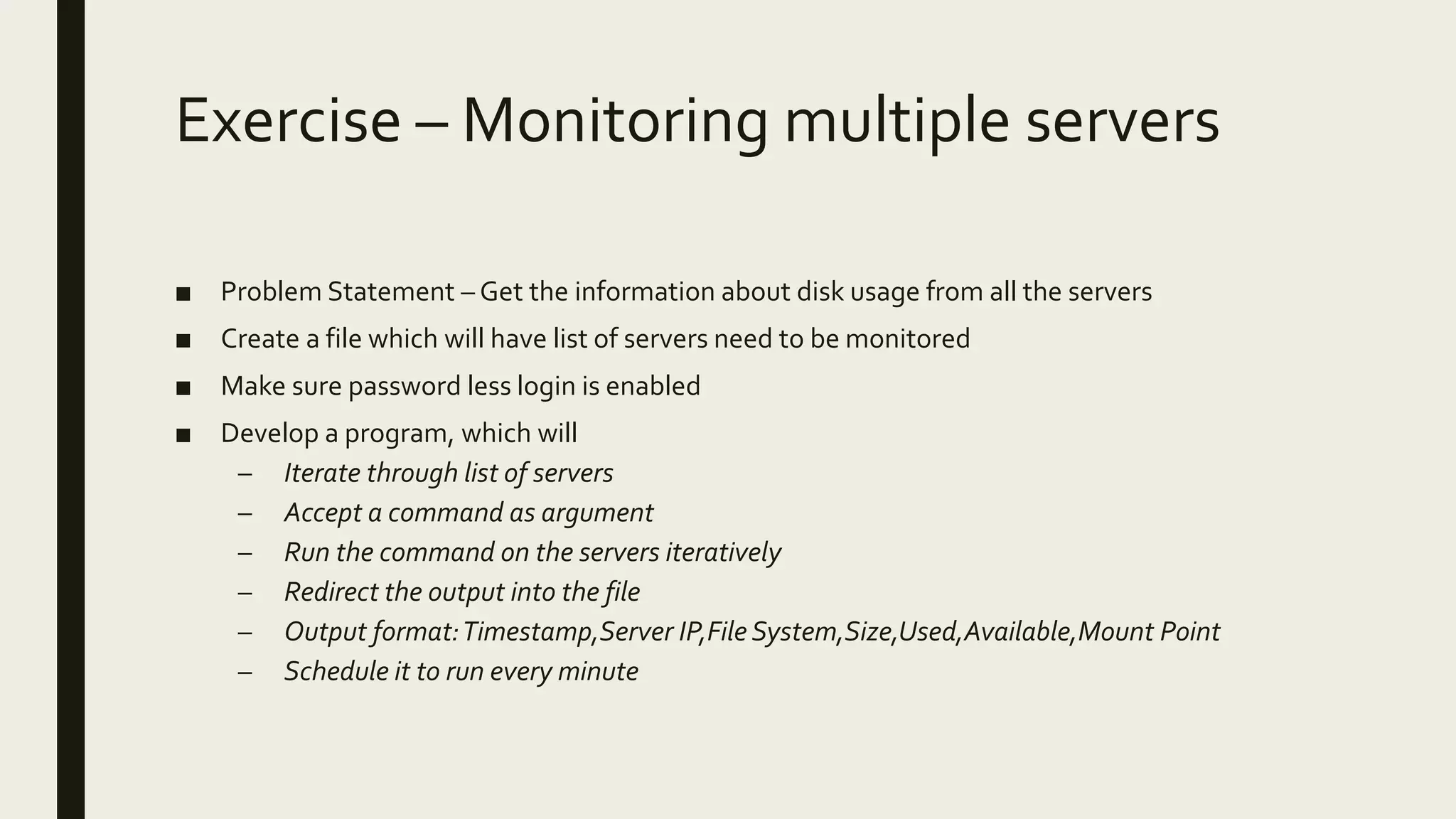 Exercise – Monitoring multiple servers ■ Problem Statement – Get the information about disk usage from all the servers ■ Create a file which will have list of servers need to be monitored ■ Make sure password less login is enabled ■ Develop a program, which will – Iterate through list of servers – Accept a command as argument – Run the command on the servers iteratively – Redirect the output into the file – Output format:Timestamp,Server IP,File System,Size,Used,Available,Mount Point – Schedule it to run every minute 