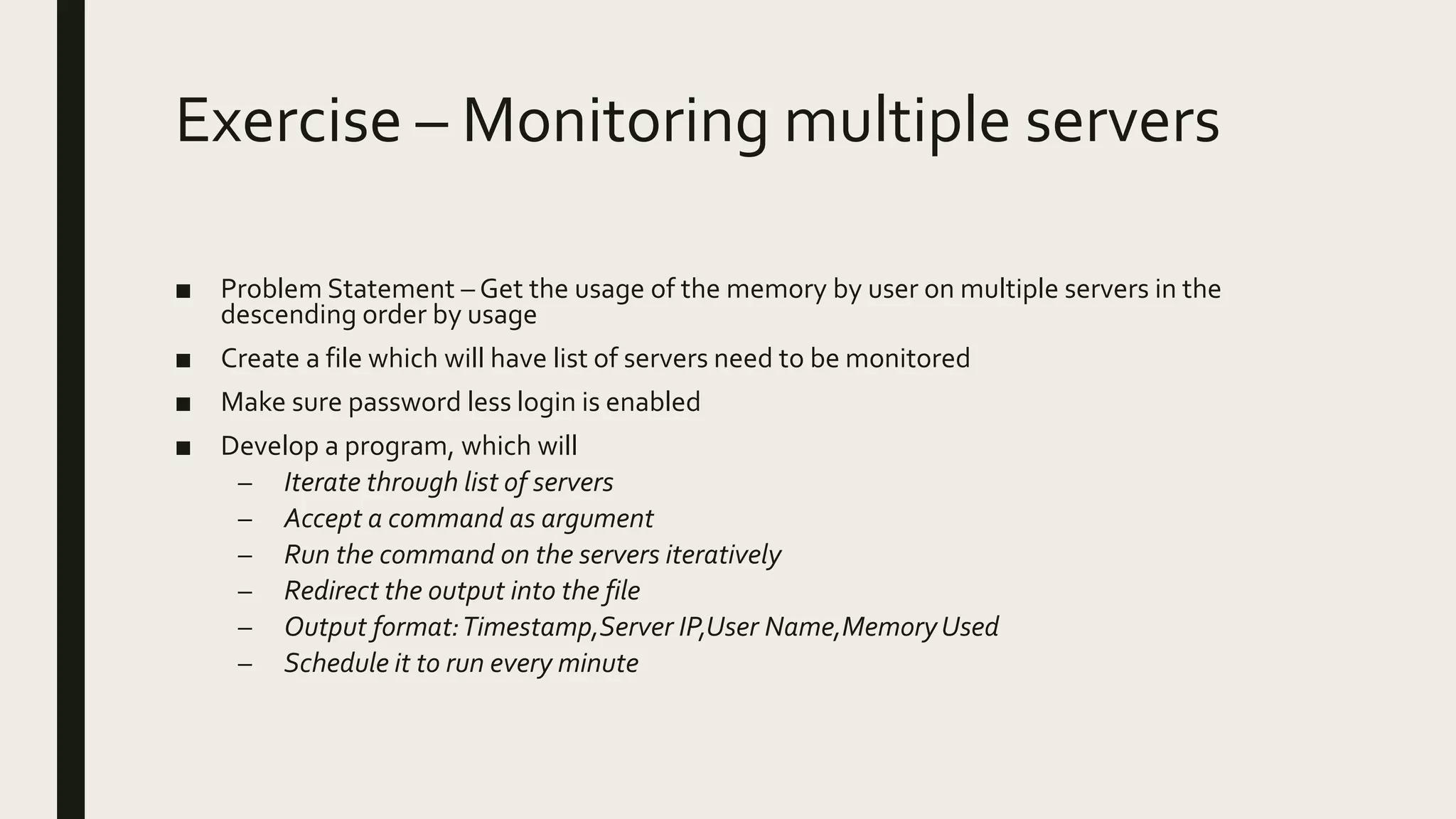 Exercise – Monitoring multiple servers ■ Problem Statement – Get the usage of the memory by user on multiple servers in the descending order by usage ■ Create a file which will have list of servers need to be monitored ■ Make sure password less login is enabled ■ Develop a program, which will – Iterate through list of servers – Accept a command as argument – Run the command on the servers iteratively – Redirect the output into the file – Output format:Timestamp,Server IP,User Name,MemoryUsed – Schedule it to run every minute 