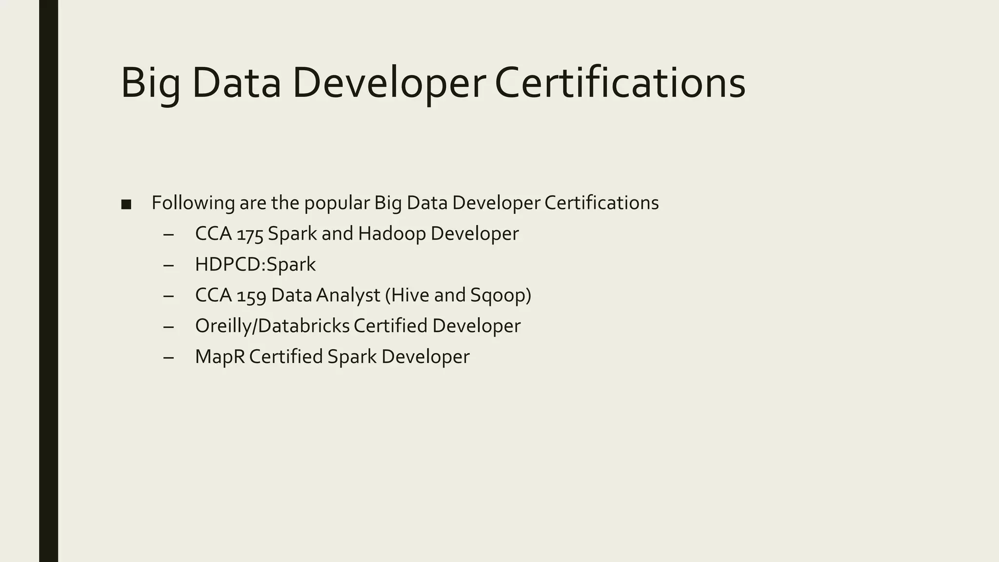 Big Data Developer Certifications ■ Following are the popular Big Data Developer Certifications – CCA 175 Spark and Hadoop Developer – HDPCD:Spark – CCA 159 DataAnalyst (Hive and Sqoop) – Oreilly/Databricks Certified Developer – MapR Certified Spark Developer 