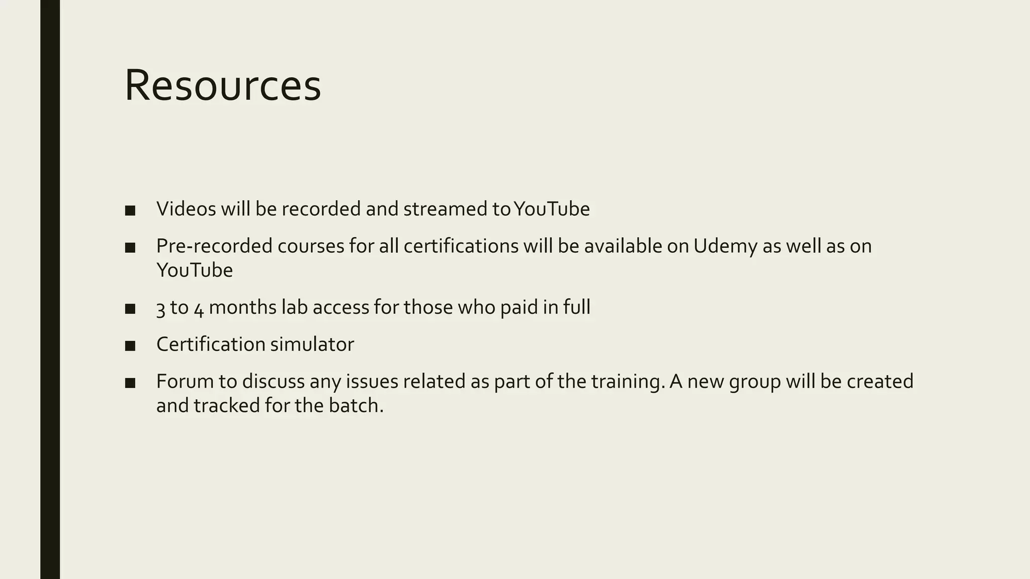 Resources ■ Videos will be recorded and streamed toYouTube ■ Pre-recorded courses for all certifications will be available on Udemy as well as on YouTube ■ 3 to 4 months lab access for those who paid in full ■ Certification simulator ■ Forum to discuss any issues related as part of the training.A new group will be created and tracked for the batch. 