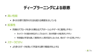ディープラーニングによる恩恵
8
▪ 高い性能
▪ 多くの分野で既存の方法を超える精度を示している
▪ 拡張性
▪ 同様のアプローチを多くの異なるアプリケーションやデータに適用しやすい
▪ ネットワークの基本単位がシンプルなので、別の問題への転用がしやすい
▪ 特徴量は学習を通して獲得され人間が設計しないため、他のデータへ応用しやすい
▪ スケーラビリティ
▪ より多くのデータを用いて学習する事で精度が向上する
 