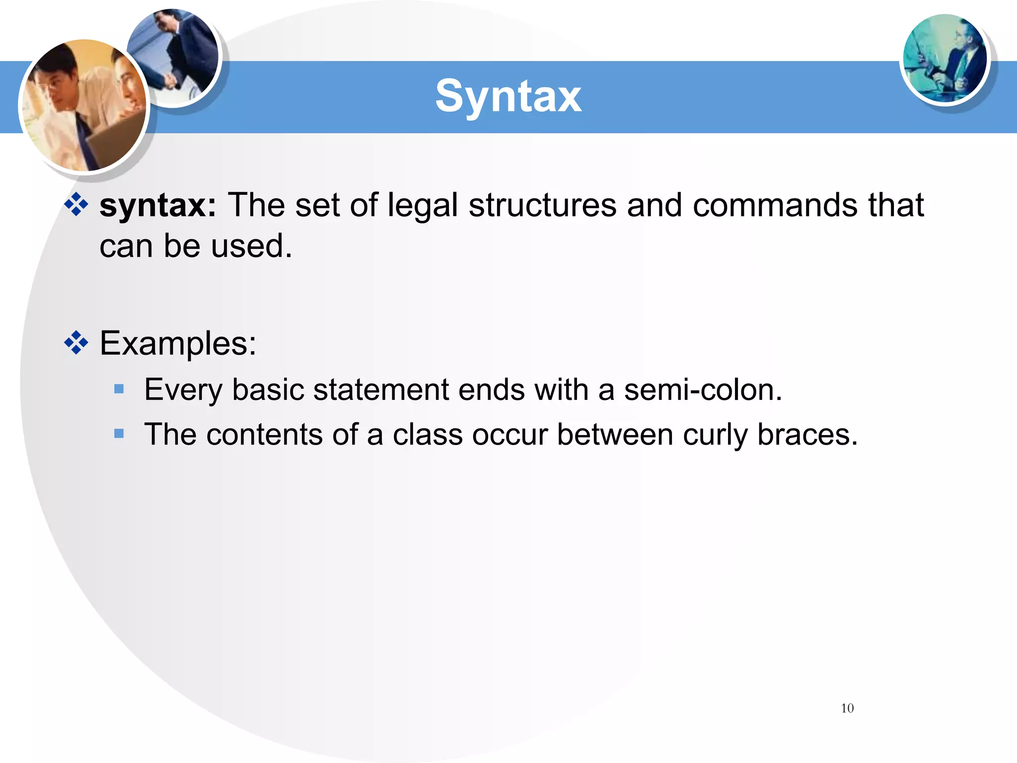 10
Syntax
 syntax: The set of legal structures and commands that
can be used.
 Examples:
 Every basic statement ends with a semi-colon.
 The contents of a class occur between curly braces.
 