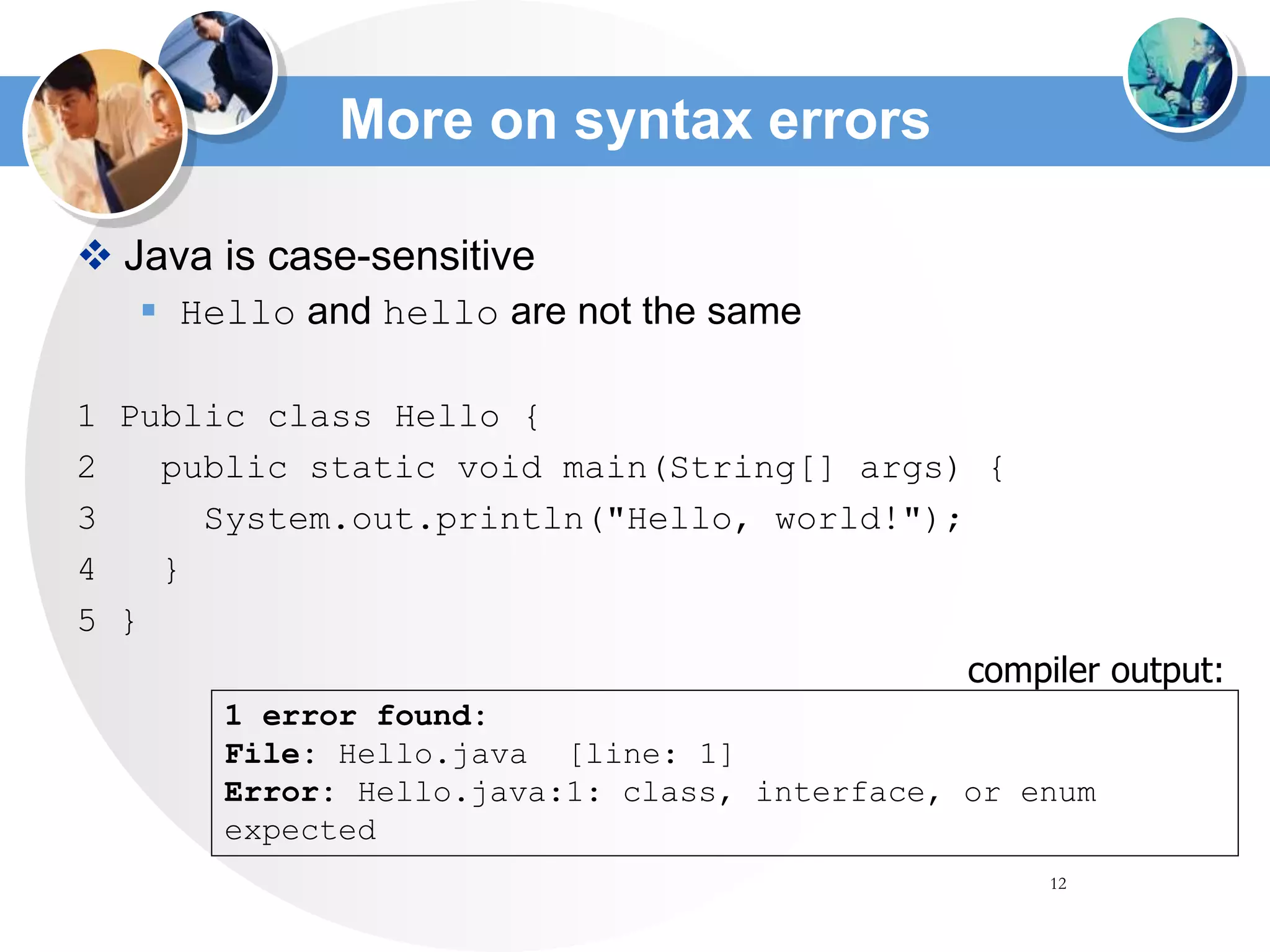 12
More on syntax errors
 Java is case-sensitive
 Hello and hello are not the same
1 Public class Hello {
2 public static void main(String[] args) {
3 System.out.println("Hello, world!");
4 }
5 }
1 error found:
File: Hello.java [line: 1]
Error: Hello.java:1: class, interface, or enum
expected
compiler output:
 