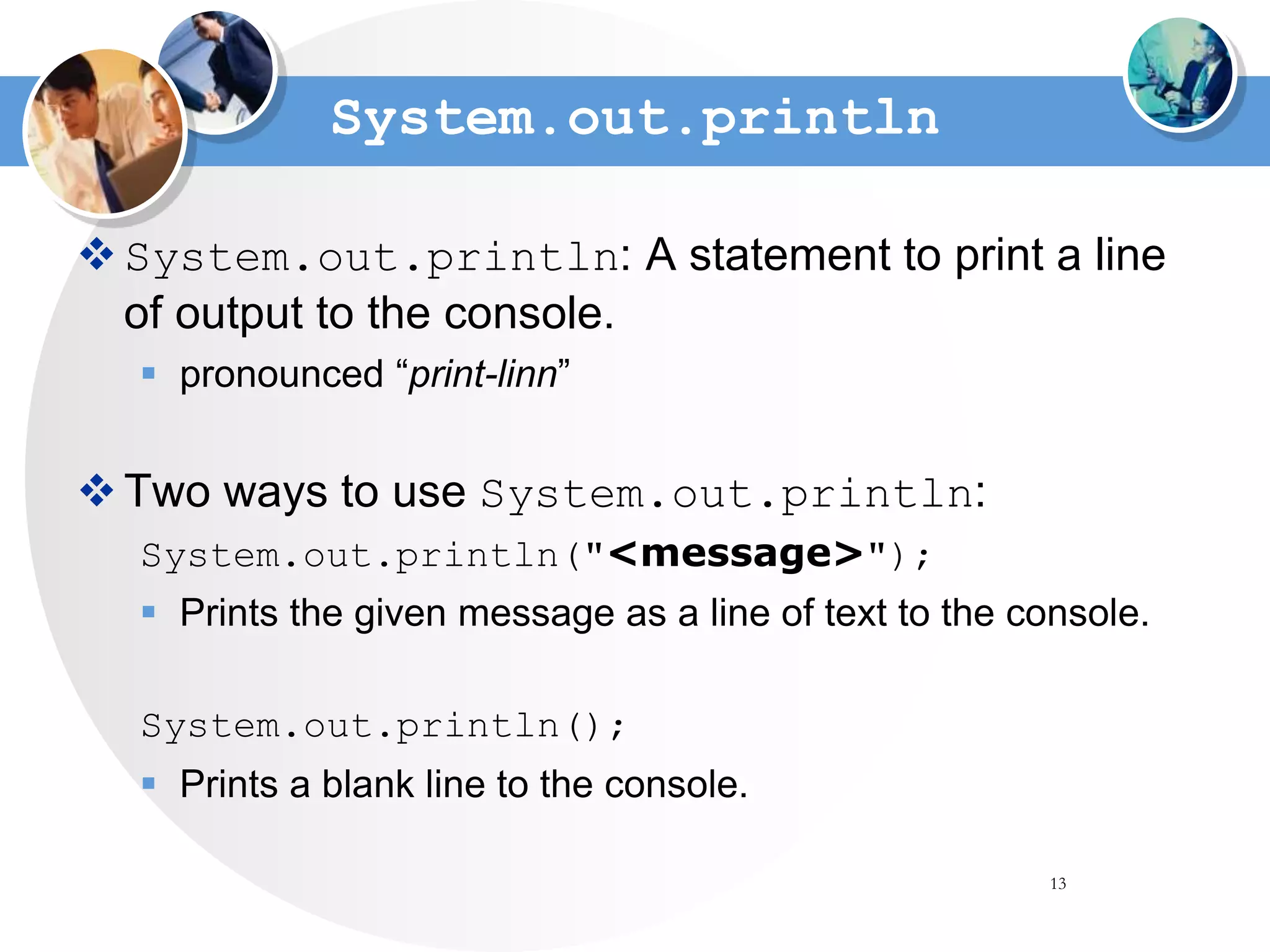 13
System.out.println
System.out.println: A statement to print a line
of output to the console.
 pronounced “print-linn”
Two ways to use System.out.println:
System.out.println("<message>");
 Prints the given message as a line of text to the console.
System.out.println();
 Prints a blank line to the console.
 