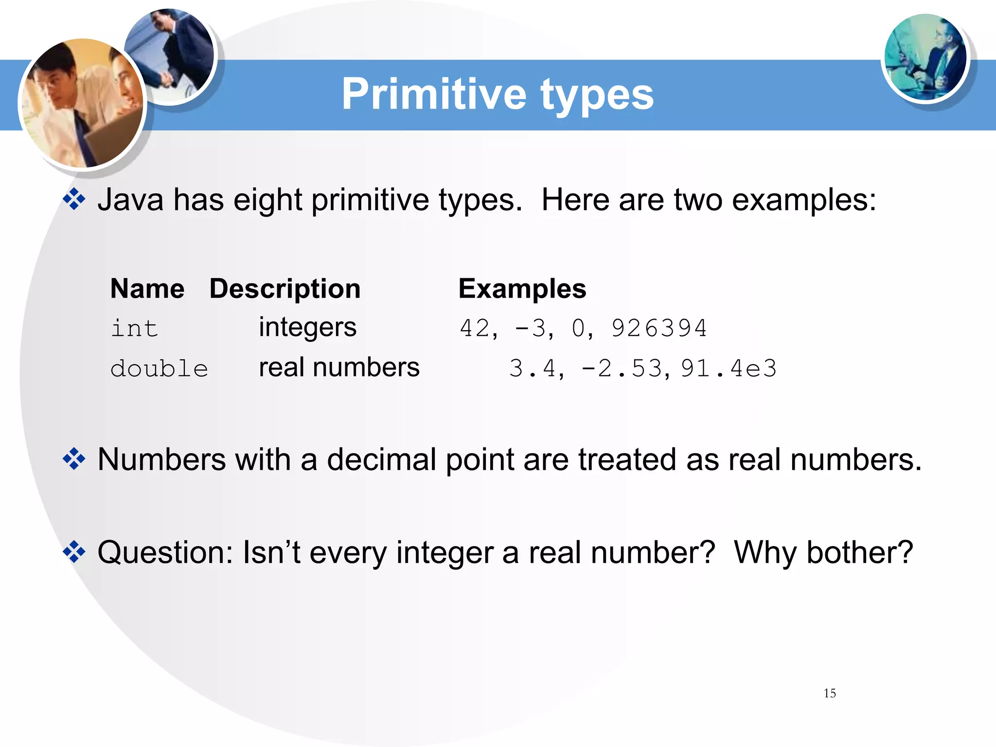 15
Primitive types
 Java has eight primitive types. Here are two examples:
Name Description Examples
int integers 42, -3, 0, 926394
double real numbers 3.4, -2.53, 91.4e3
 Numbers with a decimal point are treated as real numbers.
 Question: Isn’t every integer a real number? Why bother?
 