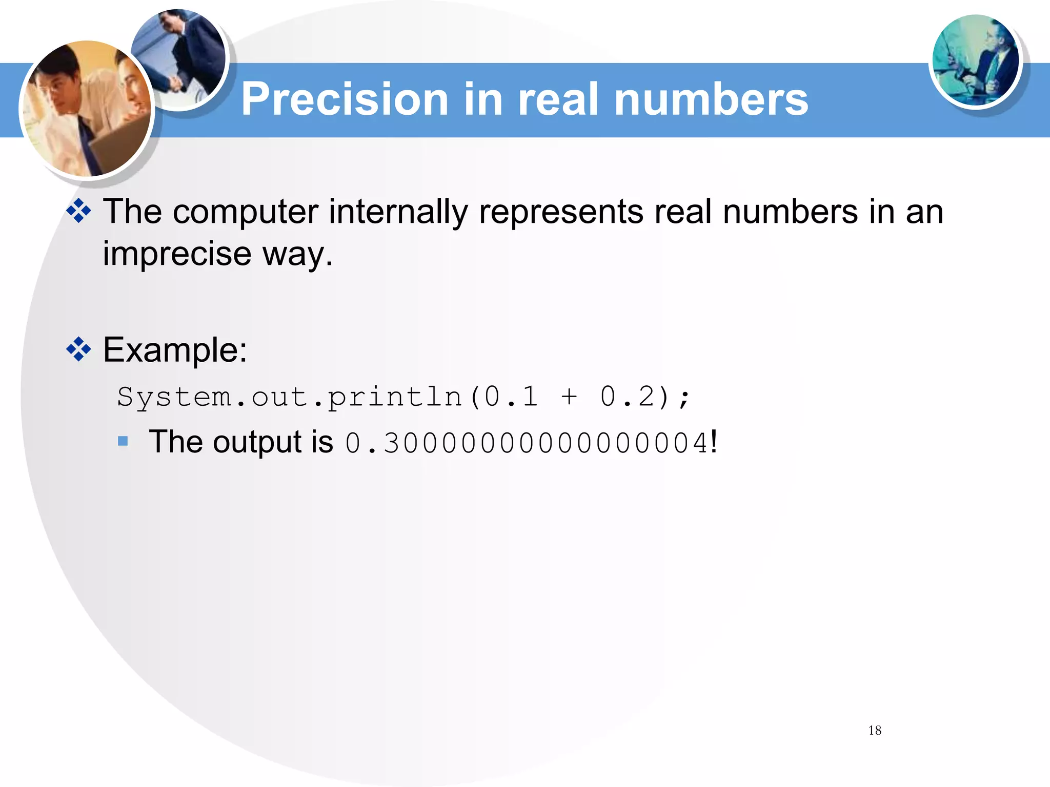 18
Precision in real numbers
 The computer internally represents real numbers in an
imprecise way.
 Example:
System.out.println(0.1 + 0.2);
 The output is 0.30000000000000004!
 