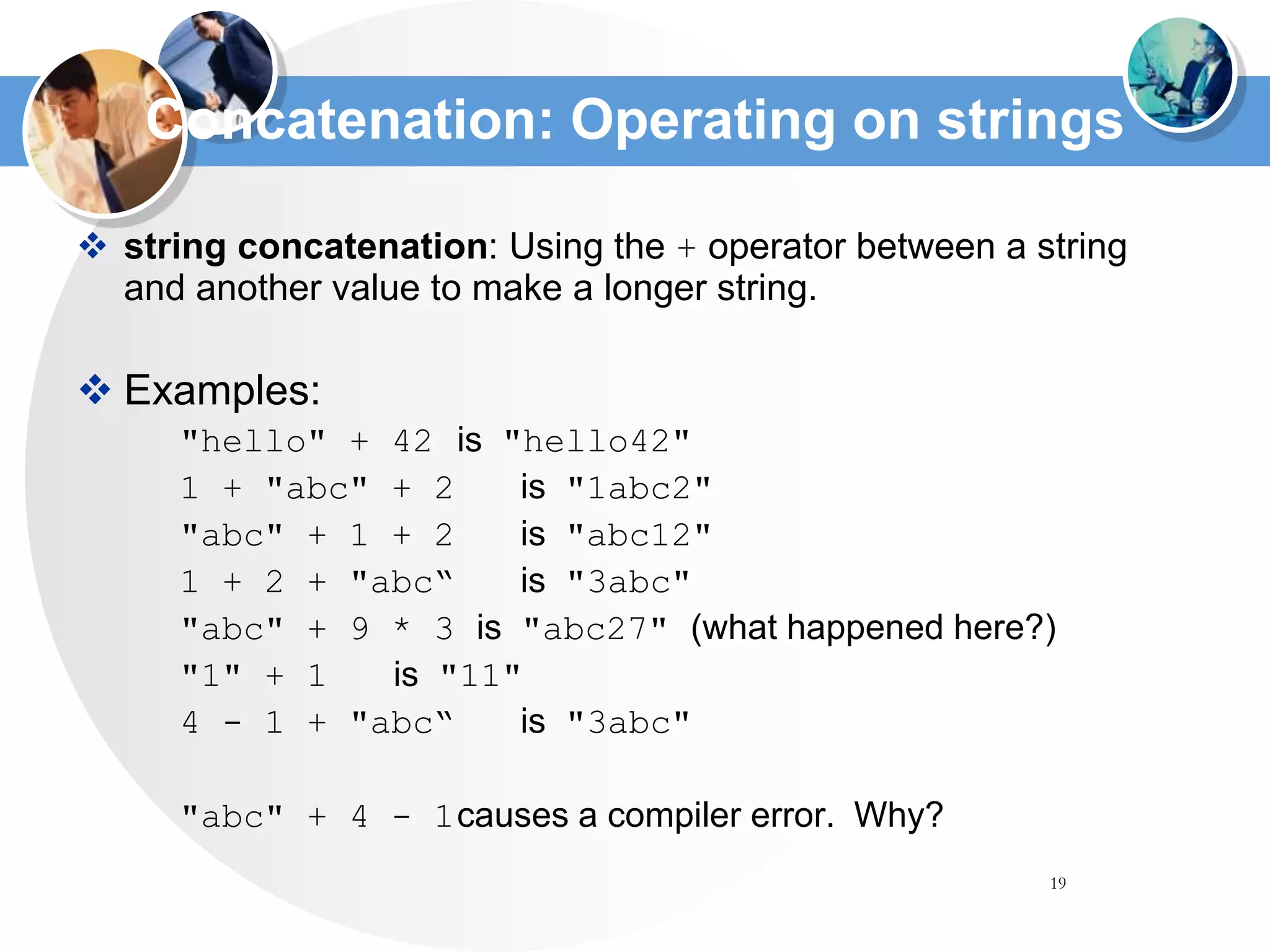19
Concatenation: Operating on strings
 string concatenation: Using the + operator between a string
and another value to make a longer string.
 Examples:
"hello" + 42 is "hello42"
1 + "abc" + 2 is "1abc2"
"abc" + 1 + 2 is "abc12"
1 + 2 + "abc“ is "3abc"
"abc" + 9 * 3 is "abc27" (what happened here?)
"1" + 1 is "11"
4 - 1 + "abc“ is "3abc"
"abc" + 4 - 1causes a compiler error. Why?
 