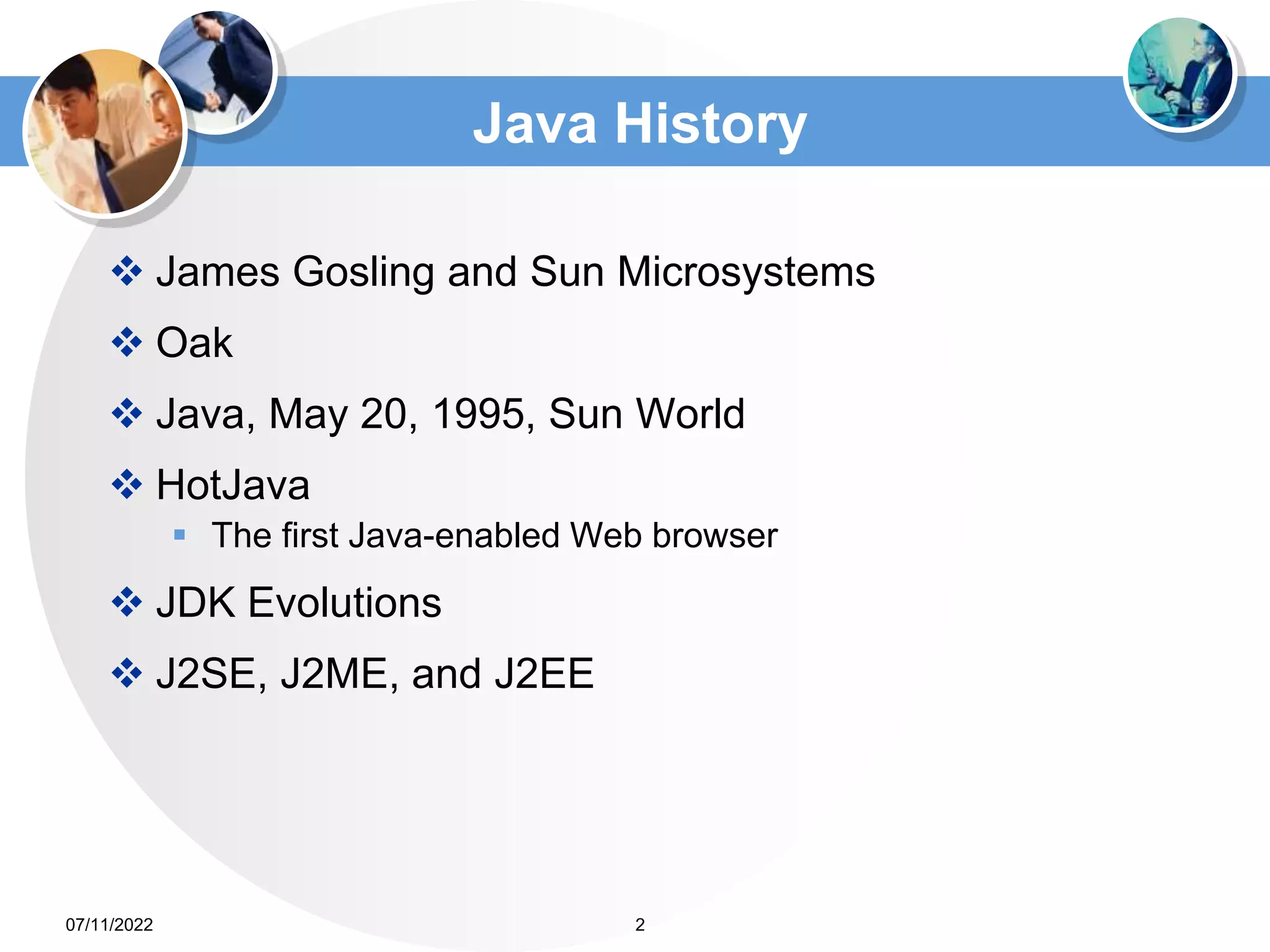 Java History
 James Gosling and Sun Microsystems
 Oak
 Java, May 20, 1995, Sun World
 HotJava
 The first Java-enabled Web browser
 JDK Evolutions
 J2SE, J2ME, and J2EE
2
07/11/2022
 
