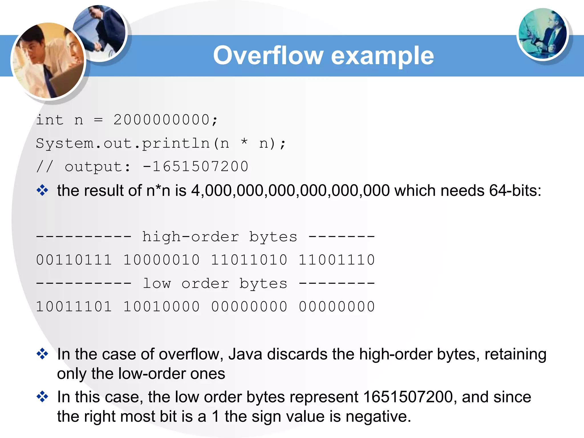 Overflow example
int n = 2000000000;
System.out.println(n * n);
// output: -1651507200
 the result of n*n is 4,000,000,000,000,000,000 which needs 64-bits:
---------- high-order bytes -------
00110111 10000010 11011010 11001110
---------- low order bytes --------
10011101 10010000 00000000 00000000
 In the case of overflow, Java discards the high-order bytes, retaining
only the low-order ones
 In this case, the low order bytes represent 1651507200, and since
the right most bit is a 1 the sign value is negative.
 