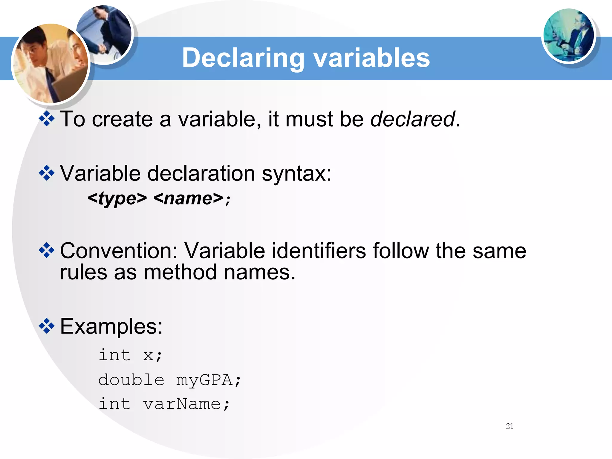 21
Declaring variables
To create a variable, it must be declared.
Variable declaration syntax:
<type> <name>;
Convention: Variable identifiers follow the same
rules as method names.
Examples:
int x;
double myGPA;
int varName;
 