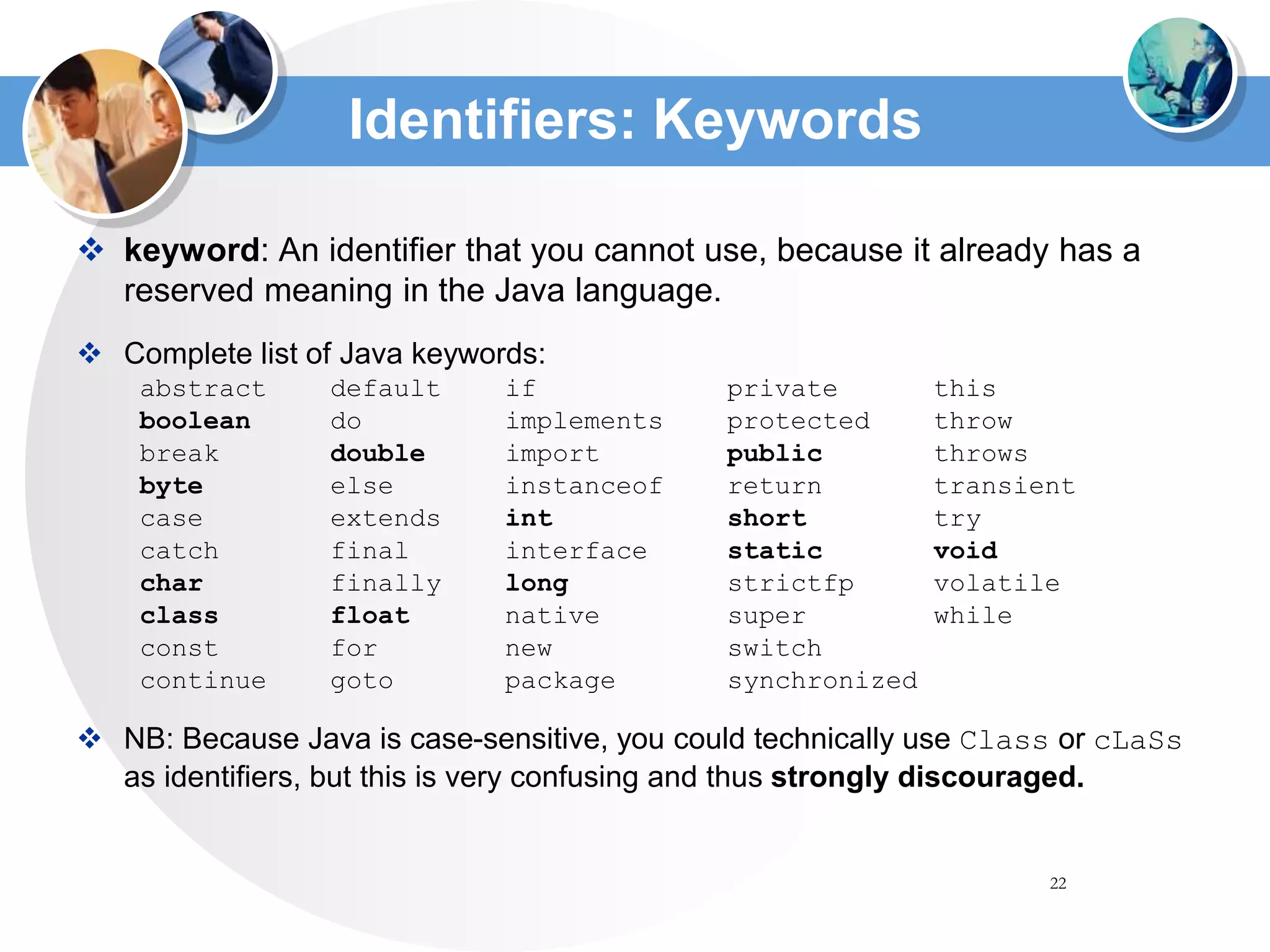 22
Identifiers: Keywords
 keyword: An identifier that you cannot use, because it already has a
reserved meaning in the Java language.
 Complete list of Java keywords:
abstract default if private this
boolean do implements protected throw
break double import public throws
byte else instanceof return transient
case extends int short try
catch final interface static void
char finally long strictfp volatile
class float native super while
const for new switch
continue goto package synchronized
 NB: Because Java is case-sensitive, you could technically use Class or cLaSs
as identifiers, but this is very confusing and thus strongly discouraged.
 