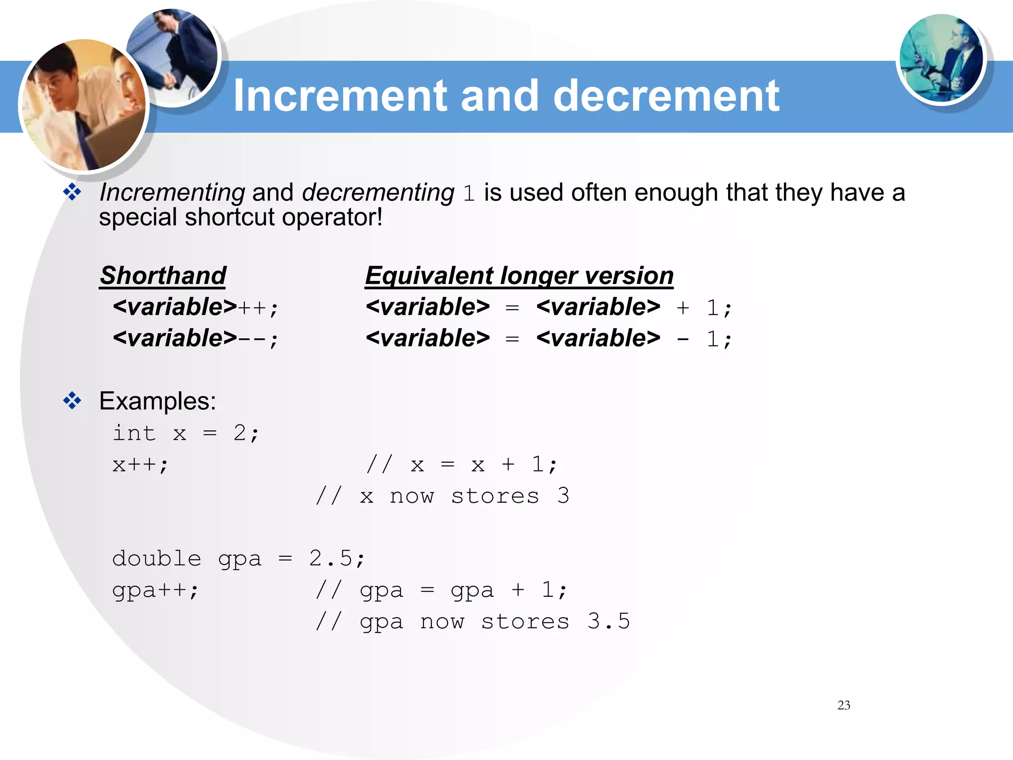 23
Increment and decrement
 Incrementing and decrementing 1 is used often enough that they have a
special shortcut operator!
Shorthand Equivalent longer version
<variable>++; <variable> = <variable> + 1;
<variable>--; <variable> = <variable> - 1;
 Examples:
int x = 2;
x++; // x = x + 1;
// x now stores 3
double gpa = 2.5;
gpa++; // gpa = gpa + 1;
// gpa now stores 3.5
 