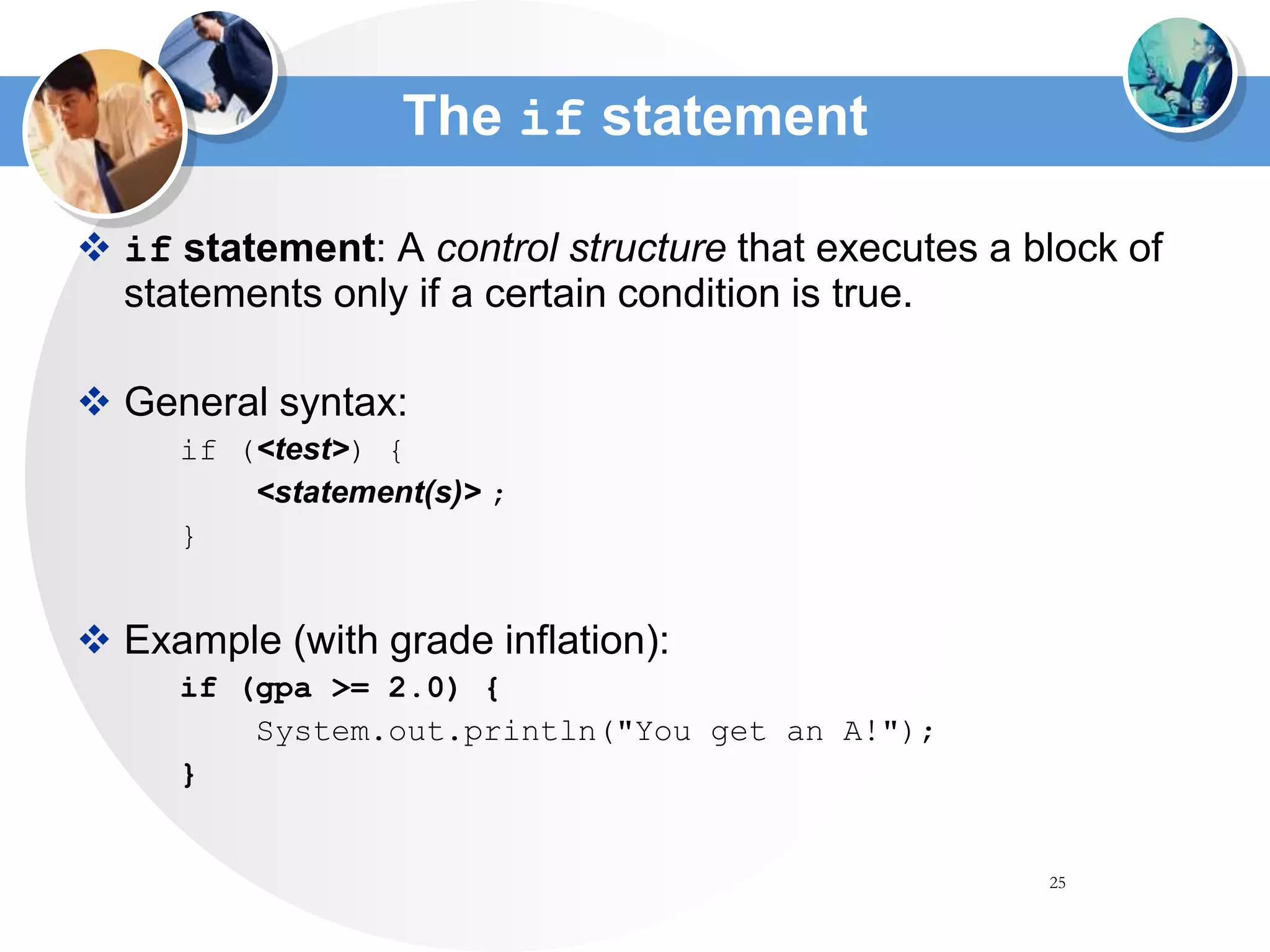 25
The if statement
 if statement: A control structure that executes a block of
statements only if a certain condition is true.
 General syntax:
if (<test>) {
<statement(s)> ;
}
 Example (with grade inflation):
if (gpa >= 2.0) {
System.out.println("You get an A!");
}
 